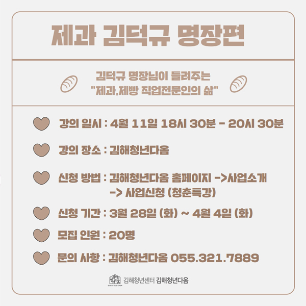 제과 김덕규 명장편
김덕규 명장님이 들려주는 제과,제빵 직업전문인의 삶 
강의 일시:4월 11일 18시 30분-20시 30분
강의 장소:김해청년다옴
신청 방법:김해청년다옴 홈페이지→사업소개→사업신청(청춘특강)
신청 기간:3월 28일(화)~4월 4일(화)
모집 인원:20명
문의 사항:김해청년다옴 055.321.7889
김해청년센터 김해청년다옴