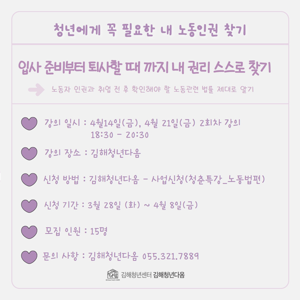 청년에게 꼭 필요한 내 노동인권 찾기
입사 준비부터 퇴사할 때 까지 내 권리 스스로 찾기
→노동자 인권과 취업 전 후 확인해야 할 노동관련 법률 제대로 알기
강의 일시:4월 14일(금), 4월 21일(금) 2회차 강의 18:30-20:30
강의 장소:김해청년다옴
신청 방법:김해청년다옴-사업신청(청춘특강_노동법편)
신청 기간:3월 28일(화)~4월 8일(금)
모집 인원:15명
문의 사항:김해청년다옴 055.321.7889
김해청년센터 김해청년다옴