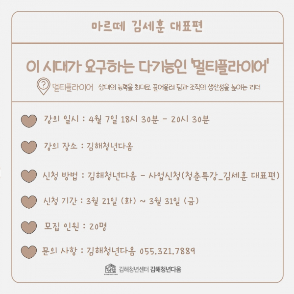 마르떼 김세훈 대표편
이 시대가 요구하는 다기능인 '멀티플라이어'
멀티플라이어 상대의 능력을 최대로 끌어올려 팀과 조직의 생산성을 높이는 리더
강의 일시:4월 7일 18시 30분-20시 30분
강의 장소:김해청년다옴
신청 방법:김해청년다옴-사업신청(청춘특강_김세훈 대표편)
신청 기간:3월 21일(화)~3월 31일(금)
모집 인원:20명
문의 사항:김해청년다옴 055.321.7889
김해청년센터 김해청년다옴