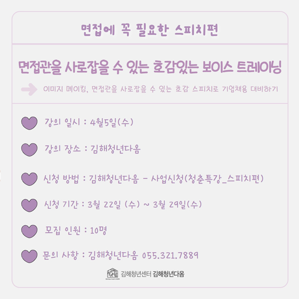 면접에 꼭 필요한 스피치편
면접관을 사로잡을 수 있는 호감있는 보이스 트레이닝
→이미지 메이킹, 면접관을 사로잡을 수 있는 호감 스피치로 기업채용 대비하기
강의 일시:4월 5일(수)
강의 장소:김해청년다옴
신청 방법:김해청년다옴-사업신청(청춘특강_스피치편)
신청 기간:3월 22일(수)~3월 29일(수)
모집 인원:10명
문의 사항:김해청년다옴 055.321.7889
김해청년센터 김해청년다옴