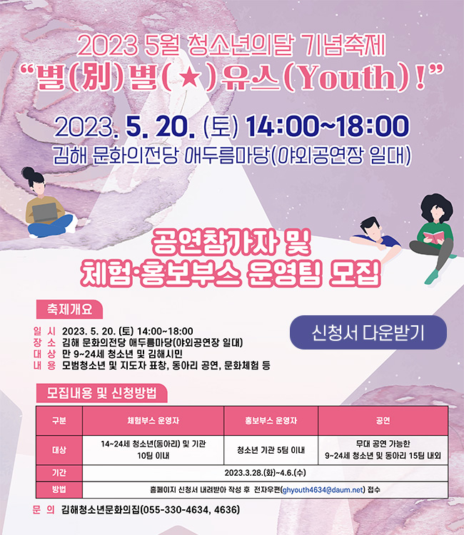 5월 청소년의달 기념축제 
별(別)별(★)유스(Youth)!
2023. 5. 20.(토) 14:00~18:00
김해 문화의전당 애두름마당(야외공연장 일대)
공연참가자 및 체험, 홍보부스 운영팀 모집
축제개요
일시 : 2023. 5. 20.(토) 14:00~18:00
장소 : 김해 문화의전당 애두름마당(야외공연장 일대)
대상 : 만 9~24세 청소년 및 김해시민
내용: 모범청소년 및 지도자 표창, 동아리 공연, 문화체험 등
모집내용 및 신청방법
기간 : 2023. 3. 28.(화)~4. 6.(수)
체험부스 운영자 : 14~24세 청소년(동아리) 및 기관 10팀 이내
홈보부스 운영자 : 청소년 기관 5팀 이내
공연 : 무대 공연 가능한 9~24세 청소년 및 동아리 15팀 내외
방법 : 홈페이지 신청서 내려받아 작성 후 전자우편(ghyouth4634@daum.net) 접수
문의 : 김해청소년문와의 집( 055-330-4634, 4636)
신청서 다운받기