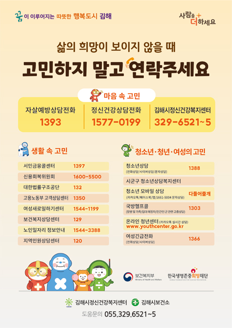 꿈이 이루어지는 따뜻한 행복도시 김해 사람을 더하세요
삶의 희망이 보이지 않을 때
  고민하지 말고 연락주세요
  마음 속 고민
  자살예방상담전화 1393 / 정신건강상담전화 1577-0199 / 김해시정신건강복지센터 329-6521~5
  생활 속 고민
  서민금융콜센터 1397 / 신용회복위원회 1600-5500 / 대한법률구조공단 132 / 고용노동부 고객상담센터 1350 / 여성새로일하기센터 1544-1199 / 보건복지상담센터 129 / 노인일자리 정보안내 1544-3388 / 지역민원상담센터 120
  청소년·청년·여성의 고민
  청소년상담(전화상담/사이버상담/문자상담) 1388 / 시군구 청소년상담복지센터 / 청소년 모바일 상담(카카오톡/페이스북/앱/1661-5004 문자상담) 다들어줄개 / 국방헬프콜(장병 및 가족/입대 예정자/민간인 군 관련 고충상담) 1303 / 온라인 청년센터(카카오톡 실시간 상담) www.youthcenter.go.kr / 여성긴급전화(전화상담/사이버상담) 1366
  보건복지부 한국생명존중희망재단