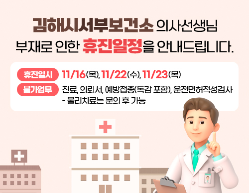 김해시서부보건소 의사선생님 부재로 인한 휴진일정을 안내드립니다.
휴진일시: 11/16(목), 11/22(수), 11/23(목)
불가업무: 진료, 의뢰서, 예방접종(독감 포함), 운전면허적성검사
- 물리치료는 문의 후 가능