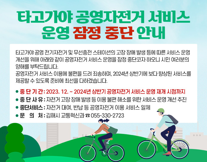 타고가야 공영자전거 서비스 운영 잠정 중단 안내
타고가야 공영 전기자전거 및 무선충전 스테이션의 고장 장애 발생 등에 따른 서비스 운영 개선을 위해 아래와 같이 공영자전거 서비스 운영을 잠정 중단코자 하오니 시민 여러분의 양해를 부탁드립니다.
공영자전거 서비스 이용에 불편을 드려 죄송하며, 2024년 상반기에 보다 향상된 서비스를 제공할 수 있도록 준비에 최선을 다하겠습니다.
중단기간 : 2023. 12. ~ 2024년 상반기 공영자전거 서비스 운영 재개 시점까지
중단사유 : 자전거 고장 장애 발생 등 이용 불편 해소를 위한 서비스 운영 개선 추진
중단서비스 : 자전거 대여, 반납 등 공영자전거 이용 서비스 일체
문 의 처 : 김해시 교통혁신과 ☎ 055-330-2723