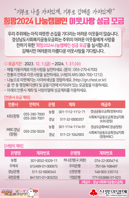 "기부로 나를 가치있게, 기부로 김해를 가치있게!"
희망2024 나눔캠페인 이웃사랑 성금 모금  
우리 주위에는 아직 따뜻한 손길을 기다리는 어려운 이웃들이 많습니다. 
경상남도사회복지공동모금회는 주위의 어려운 이웃들에게 사랑을 
전하기 위한 '희망2024나눔캠페인 성금 모금'을 실시합니다.
김해시민 여러분의 아름다운 이웃사랑을 기다립니다.

 ○ 모금기간 : 2023. 12. 1.(금)  ~ 2024. 1. 31.(수)
- 매월 자동이체로 이웃사랑을 실천하세요. (문의 : 055-270-6700)
- 한통의 전화로 이웃사랑을 실천하세요. (사랑의 ARS 060-700-1212)
- 나눔으로 따뜻해지는 사이버세상을 경험하세요. (http://gn.chest.or.kr)
- 읍&middot;면&middot;동 행정복지센터 및 금융기관에 비치되어 있는 모금함을 이용하세요.
- 아래의 언론사 계좌 및 사랑의열매 성금계좌를 이용하세요.
[언론사 모금 계좌]
KBS창원
연락처 : 055-280-7000,055-280-7001 
계좌번호 : 농협_301-1112-1112-71[경남공동모금회(창원KBS)], 
 경남_511-32-0000357[사회복지공동모금회경남지회(KBS창원)]
 MBC경남(창원)
 연락처 :055-250-5026
계좌번호 : 농협_301-1114-1114-91[경남모금회MBC경남(창원)], 
 경남_511-22-1042903[사회복지공동모금회경남지회(창원MBC)]
 
[사랑의 계좌]
농  협 : 301-0032-9329-11
하나은행(구,외환) : 074-22-00547-6
우체국 : 612499-01-000973
우리은행: 751-04-108497
경남은행 : 511-32-0000343
신한은행 : 140-003-235112
국민은행 : 841101-01-003253
기업은행 : 171-033886-01-023
(예금주 : 경남사회복지공동모금회)

김해시·사랑의열매 경남사회복지공동모금회