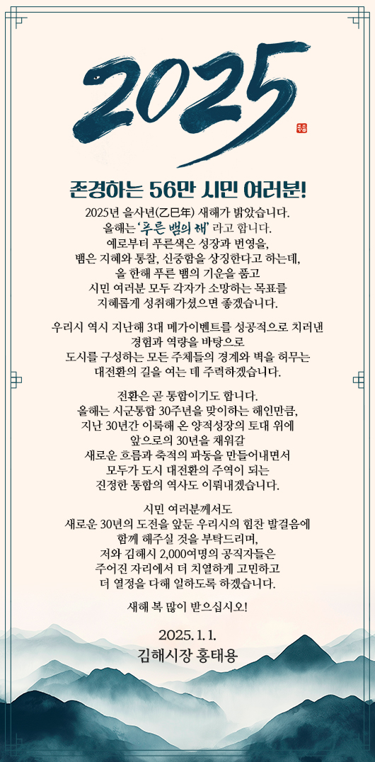 존경하는 56만 시민 여러분!

2025년 을사년(乙巳年) 새해가 밝았습니다.
올해는 ‘푸른 뱀의 해’ 라고 합니다. 
예로부터 푸른색은 성장과 번영을, 
뱀은 지혜와 통찰, 신중함을 상징한다고 하는데, 
올 한해 푸른 뱀의 기운을 품고 
시민 여러분 모두 각자가 소망하는 목표를 
지혜롭게 성취해가셨으면 좋겠습니다. 

우리시 역시 지난해 3대 메가이벤트를 성공적으로 치러낸
경험과 역량을 바탕으로
도시를 구성하는 모든 주체들의 경계와 벽을 허무는
대전환의 길을 여는 데 주력하겠습니다. 

전환은 곧 통합이기도 합니다. 
올해는 시군통합 30주년을 맞이하는 해인만큼, 
지난 30년간 이룩해 온 양적성장의 토대 위에
앞으로의 30년을 채워갈 
새로운 흐름과 축적의 파동을 만들어내면서 
모두가 도시 대전환의 주역이 되는 
진정한 통합의 역사도 이뤄내겠습니다. 
시민 여러분께서도
새로운 30년의 도전을 앞둔 우리시의 힘찬 발걸음에 
함께 해주실 것을 부탁드리며, 
저와 김해시 2,000여명의 공직자들은 
주어진 자리에서 더 치열하게 고민하고 
더 열정을 다해 일하도록 하겠습니다. 

새해 복 많이 받으십시오!

2025. 1. 1. 
김해시장 홍태용