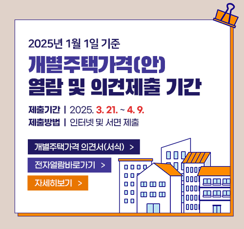 2025년 1월 1일 기준 개별주택가격(안) 열람 및 의견제출 기간
제출기간: 2025.3.21. ~ 4.9.
제출방법: 인터넷 및 서면 제출
개별주택가격 의견서(서식)
전자열람바로가기
자세히보기