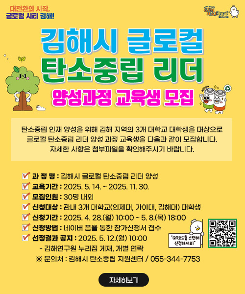 김해시 글로컬 탄소중립 리더 양성과정 교육생 모집

탄소중립 인재 양성을 위해 김해 지역의 3개 대학교 대학생을 대상으로 글로컬 탄소중립 리더 양성 과정 교육생을 다음과 같이 모집합니다. 자세한 사항은 첨부파일을 확인해주시기 바랍니다.

   과 정 명 : 김해시 글로컬 탄소중립 리더 양성 
   교육기간 : 2025. 5. 14. ~ 2025. 11. 30.
   모집인원 : 30명 내외
   신청대상 : 관내 3개 대학교(인제대, 가야대, 김해대) 대학생
   신청기간 : 2025. 4. 28.(월) 10:00 ~ 5. 8.(목) 18:00
   신청방법 : 네이버 폼을 통한 참가신청서 접수 
   선정결과 공지 : 2025. 5. 12.(월) 10:00
    - 김해연구원 누리집 게재, 개별 연락
  ※ 문의처 : 김해시 탄소중립 지원센터 / 055-344-7753

