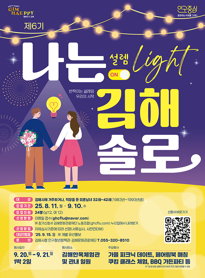 GIMHAEPPY 행복도시 김해 인구중심 공존하는 미래를 그리다
제6기 나는 김해 솔로 설렘 ON Light
반짝이는 설레임 우리의 시작
대상:김해시에 거주하거나, 직장을 둔 미혼남녀 32세~42세(1983년~1993년생)
모집기간:25.8.11.월-9.10.수
모집인원:24명(남12,여12)
신청방법:이메일 접수(ghcflu@naver.com)
※ 참가신청서 김해문화관광재단 노동조합(ghcflu.com)누리집에서 내려받기
선정방법:자체심사기준에 따라 선정(서류심사,사전인터뷰)
대상자발표:'25.9.15.월 ※개별 유선통보
문의:김해시청 인구청년정책관.김해문화관광재단T.055-320-8510
행사일자:9.20.토-9.21.일 1박2일
행사장소:김해한옥체험관 및 관내 일원
주요행사:가을 피크닉 데이트, 페어링북 매칭 쿠킹 클래스 체험, BBQ 가든파티 등
기상 등 당일 상황에 따라 데이트 프로그램은 변경할 수있음
신청서바로가기
QR코드