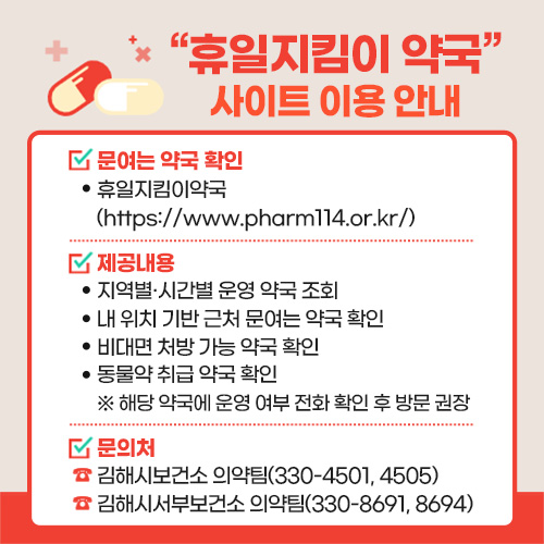 "휴일지킴이 약국" 사이트 이용 안내
문여는 약국 확인
- 휴일지킴이약국(https://www.pharm114.or.kr/)
제공내용
- 지역별·시간별 운영 약국 조회
- 내 위치 기반 근처 문여는 약국 확인
- 비대면 처방 가능 약국 확인
- 동물약 취급 약국 확인
※ 해당 약국에 운영 여부 전화 확인 후 방문 권장
문의처
- 김해시보건소 의약팀(330-4501, 4505)
- 김해시서부보건소 의약팀(330-8691, 8694)