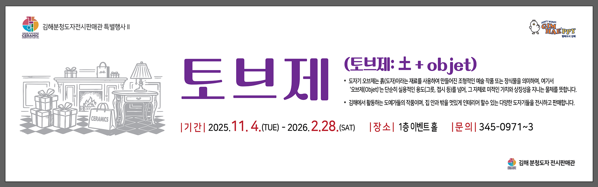 김해분청도자전시판매관 특별행사
        토브제 (토브제:土+objet)
        도자기 오브제는 흙(도자)이라는 재료를 사용하여 만들어진 조형적인 예술 작품 또는 장식물을 의미하여, 여기서 '오브제(Objet)'는 단순히 실용적인 용도(그릇, 접시 등)를 넘어, 그 자체로 미적인 가치와 상징성을 지니는 물체를 뜻합니다.
        김해에서 활동하는 도예가들의 작품이며, 집 안과 밖을 멋있게 인테리어 할 수 있는 다양한 도자기들을 전시하고 판매합니다.
        기간:2025.11.4.(TUE)-2026.2.28.(SAT) 장소:1층 이벤트 홀 문의:345-0971~3
        김해분청도자전시판매관