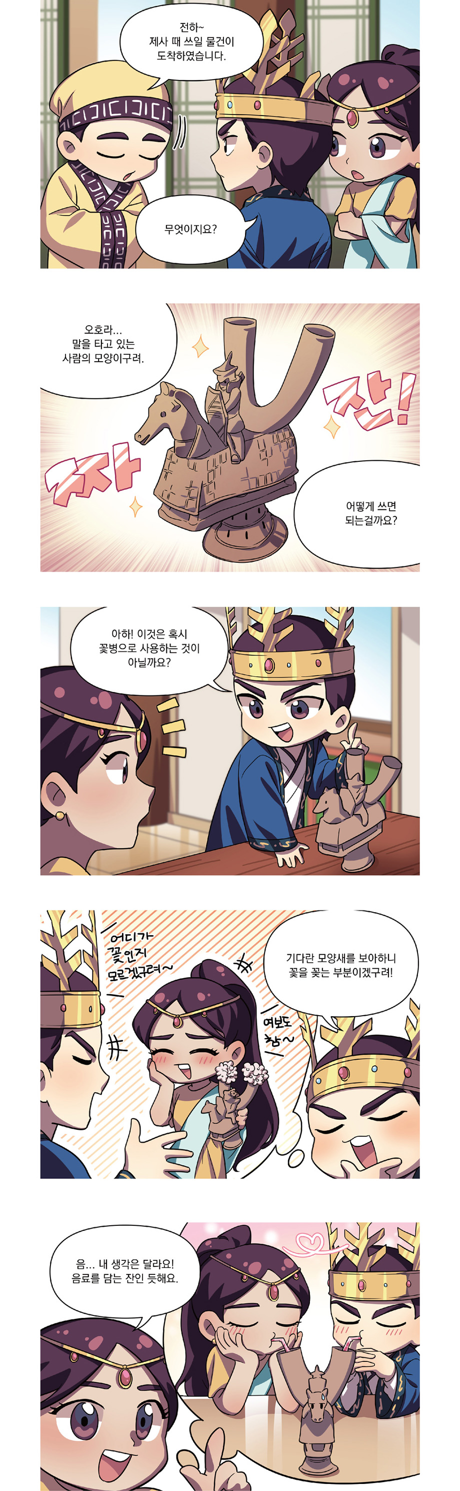 전하~ 제사 때 쓰일 물건이 도착하였습니다.
무엇이지요?
오호라...말을 타고 있는 사람의 모양이구려.
어떻게 쓰면 되는걸까요?
아하! 이것은 혹시 꽃병으로 사용하는 것이 아닐까요?
기다란 모양새를 보아하니 꽃을 꽂는 부분이겠구려!
음...내 생각은 달라요! 음료를 담는 잔인 듯해요.
