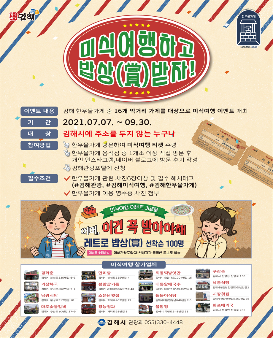 미식여행하고 밥상받자!
이벤트 내용 : 김해 한우물가게 중 16개 먹거리 가게를 대상으로 미식여행 이벤트 개최
기간 : 2021.07.07. ~ 09.30.
대상 : 김해시에 주소를 두지 않는 누구나
참여방법
-한우물가게 방문하여 미식여행 티켓 수령
-한우물가게 음식점 중 1개소 이상 직접 방문 후 개인 인스타그램, 네이버 블로그에 방문 후기 작성
-김해관광포털에 신청
필수조건
-한우물가게 관련 사진 6장이상 및 필수 해시태그(#김해관광, #김해미식여행, #김해한우물가게)
-한우물가게 이용 영수증 사진 첨부
미식여행 이벤트 기념품
어머, 이건 꼭 받아야해
레트로 밥상 선착순 100명
기념품 수령방법:김해관광포털에 신청자가 등록한 주소로 발송
미식여행 참가업체
경화춘:김해시 분성로335번길 8-1, 만리향:김해시 분성로335번길 4, 외동떡방앗간:김해시 금관대로1204번길 15, 구강춘:김해시 진영읍 진영로 150, 기장복국:김해시 분성로302번길 7-1, 봉황참기름:김해시 김해대로2325번길 43, 대동할매국수:김해시 대동면 동남로45번길 8, 낙동식당:김해시 한림면 한림로365번안길 2, 남광식당:김해시 분성로317번길 18, 소문난횟집:김해시 호계로463번길 19, 똘똘이식당:김해시 대동면 동남로49번길 7-5, 시장횟집:김해시 한림면 한림로352번길 18, 마포숯불갈비:김해시 구산로10번길 37-9, 왕능청과:김해시 왕릉로 8, 불암정:김해시 식만로348번길 33, 화포메기국:김해시 한림면 한림로 252
김해시 관광과 055)330-4448