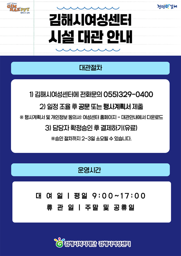 김해시여성센터 시설 대관 안내
대관절차
1) 김해시여성센터에 전화문의 055)329-0400
2) 일정 조율 후 공문 또는 행사계획서 제출
※행사계획서 및 개인정보 동의서:여성센터 홈페이지-대관안내에서 다운로드
3) 담당자 확정승인 후 결제하기(유료)
※승인 절차까지 2-3일 소요될 수 있습니다.
운영시간
대여일:평일 9:00~17:00
휴관일:주말 및 공휴일
김해시복지재단 김해시여성센터