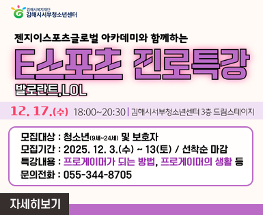 김해시복지재단 김해시서부청소년센터
젠지이스포츠글로벌 아카데미와 함께하는 
E스포츠 진로특강 발로란트, LOL
12.17.(수) 18:00 ~ 20:30 ㅣ 김해시 서부청소년센터 3층 드림스테이지
모집대상 : 청소년(9세~24세) 및 보호자
모집기간 : 2025.12.3.(수) ~ 13(토) / 선착순 마감
특강내용 : 프로게이머가 되는 방법, 프로게이머의 생활 등
문의전화 : 055-344-8705

자세히보기